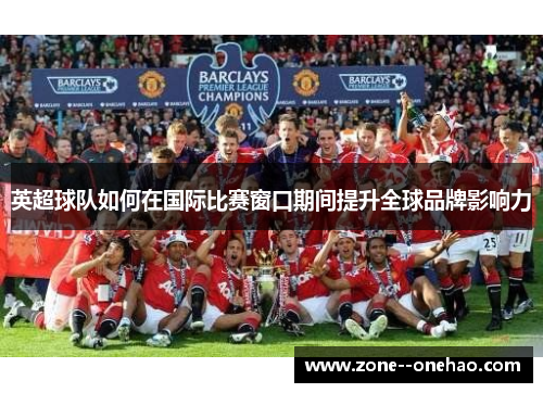 英超球队如何在国际比赛窗口期间提升全球品牌影响力