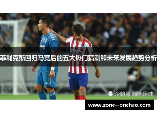 菲利克斯回归马竞后的五大热门猜测和未来发展趋势分析 菲利克斯回归马竞后的五大热门猜测和未来发展趋势分析