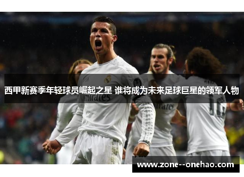 西甲新赛季年轻球员崛起之星 谁将成为未来足球巨星的领军人物 西甲新赛季年轻球员崛起之星 谁将成为未来足球巨星的领军人物