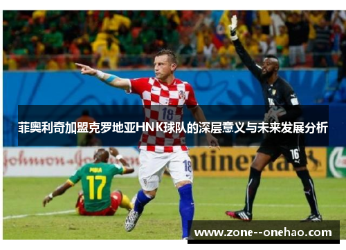 菲奥利奇加盟克罗地亚HNK球队的深层意义与未来发展分析