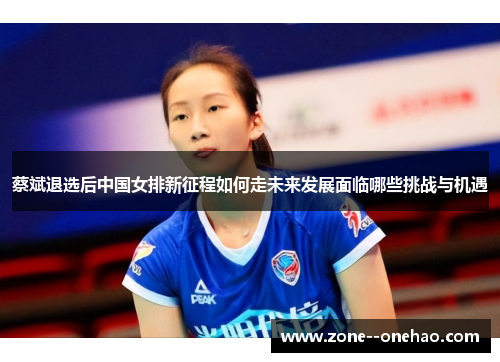 蔡斌退选后中国女排新征程如何走未来发展面临哪些挑战与机遇 蔡斌退选后中国女排新征程如何走未来发展面临哪些挑战与机遇