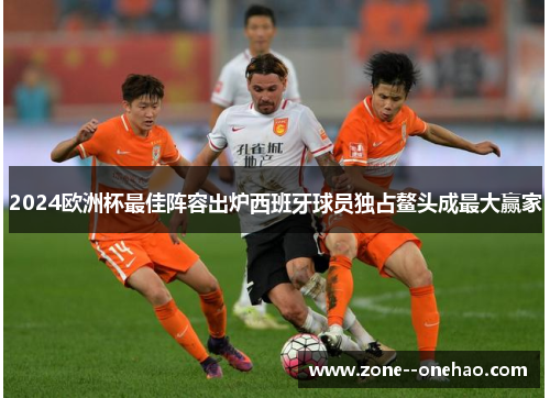 2024欧洲杯最佳阵容出炉西班牙球员独占鳌头成最大赢家