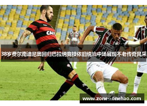 38岁费尔南迪尼奥回归巴拉纳竞技依旧统治中场展现不老传奇风采