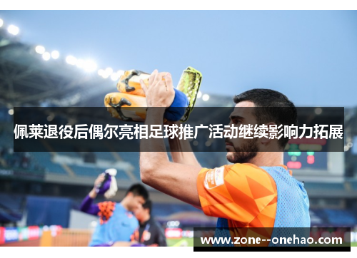 佩莱退役后偶尔亮相足球推广活动继续影响力拓展 佩莱退役后偶尔亮相足球推广活动继续影响力拓展