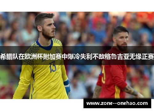 希腊队在欧洲杯附加赛中爆冷失利不敌格鲁吉亚无缘正赛 希腊队在欧洲杯附加赛中爆冷失利不敌格鲁吉亚无缘正赛