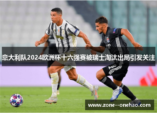 意大利队2024欧洲杯十六强赛被瑞士淘汰出局引发关注