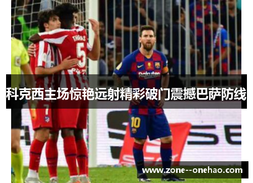 科克西主场惊艳远射精彩破门震撼巴萨防线 科克西主场惊艳远射精彩破门震撼巴萨防线