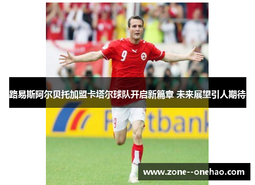 路易斯阿尔贝托加盟卡塔尔球队开启新篇章 未来展望引人期待