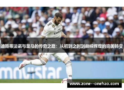 迪斯蒂法诺与皇马的传奇之路：从初到之时到巅峰辉煌的完美转变