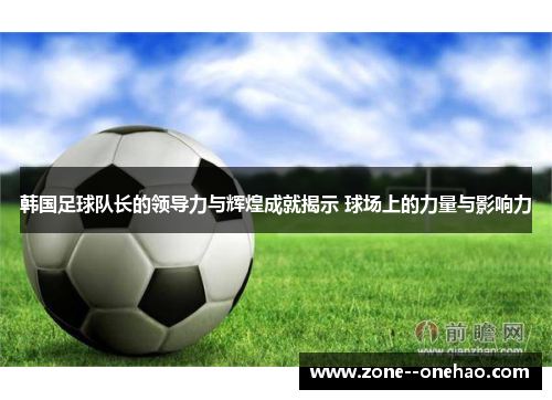 韩国足球队长的领导力与辉煌成就揭示 球场上的力量与影响力