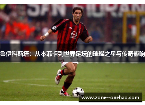 鲁伊科斯塔:从本菲卡到世界足坛的璀璨之星与传奇影响 鲁伊科斯塔:从本菲卡到世界足坛的璀璨之星与传奇影响