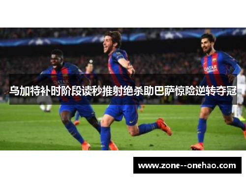 乌加特补时阶段读秒推射绝杀助巴萨惊险逆转夺冠 乌加特补时阶段读秒推射绝杀助巴萨惊险逆转夺冠