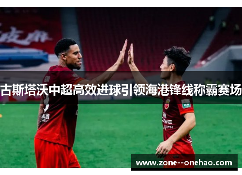 古斯塔沃中超高效进球引领海港锋线称霸赛场 古斯塔沃中超高效进球引领海港锋线称霸赛场