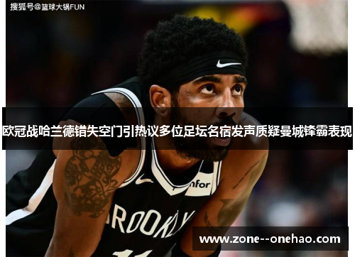 欧冠战哈兰德错失空门引热议多位足坛名宿发声质疑曼城锋霸表现