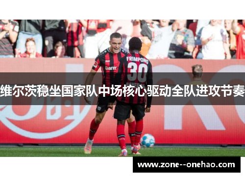 维尔茨稳坐国家队中场核心驱动全队进攻节奏 维尔茨稳坐国家队中场核心驱动全队进攻节奏