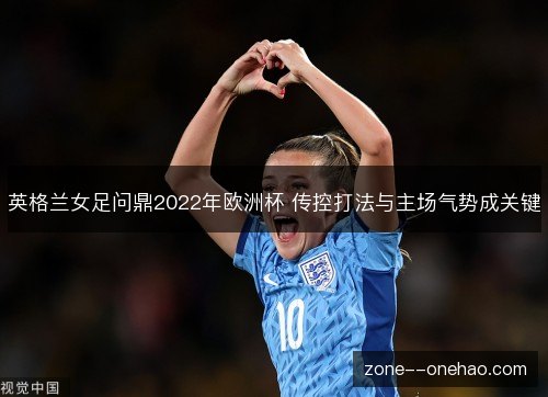 英格兰女足问鼎2022年欧洲杯 传控打法与主场气势成关键 英格兰女足问鼎2022年欧洲杯 传控打法与主场气势成关键