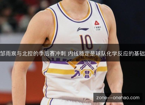 邹雨宸与北控的季后赛冲刺 内线稳定是球队化学反应的基础
